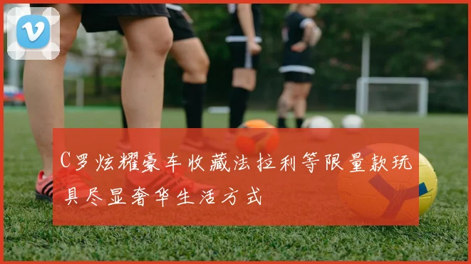C罗炫耀豪车收藏法拉利等限量款玩具尽显奢华生活方式
