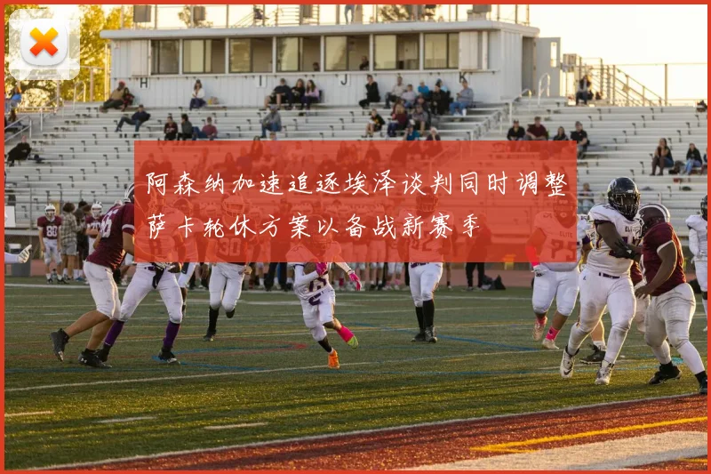 阿森纳加速追逐埃泽谈判同时调整萨卡轮休方案以备战新赛季
