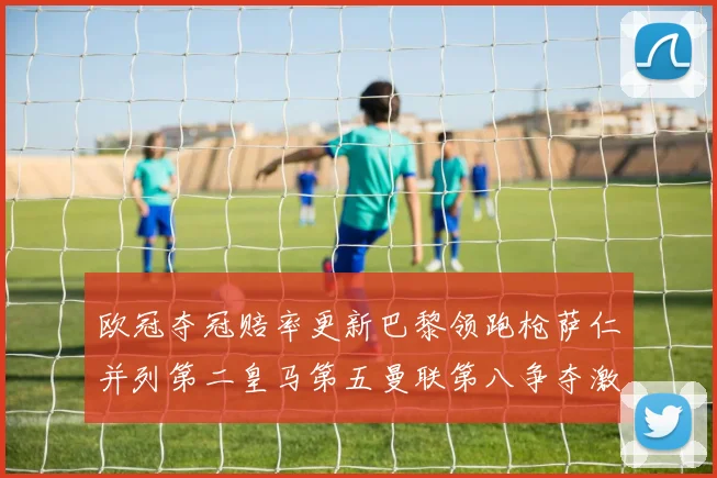 欧冠夺冠赔率更新巴黎领跑枪萨仁并列第二皇马第五曼联第八争夺激烈