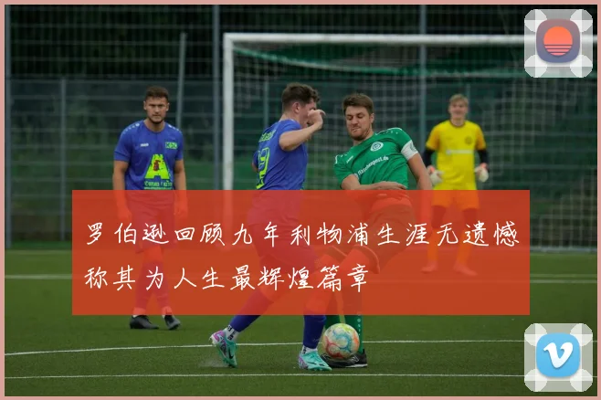 罗伯逊回顾九年利物浦生涯无遗憾称其为人生最辉煌篇章