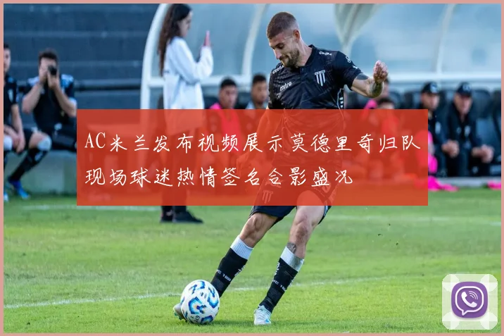 AC米兰发布视频展示莫德里奇归队现场球迷热情签名合影盛况