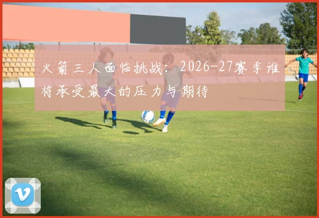 火箭三人面临挑战：2026-27赛季谁将承受最大的压力与期待